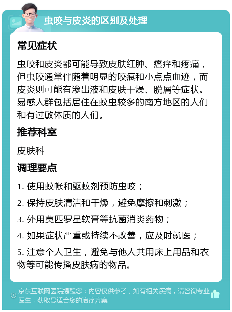 虫咬与皮炎的区别及处理 常见症状 虫咬和皮炎都可能导致皮肤红肿、瘙痒和疼痛，但虫咬通常伴随着明显的咬痕和小点点血迹，而皮炎则可能有渗出液和皮肤干燥、脱屑等症状。易感人群包括居住在蚊虫较多的南方地区的人们和有过敏体质的人们。 推荐科室 皮肤科 调理要点 1. 使用蚊帐和驱蚊剂预防虫咬； 2. 保持皮肤清洁和干燥，避免摩擦和刺激； 3. 外用莫匹罗星软膏等抗菌消炎药物； 4. 如果症状严重或持续不改善，应及时就医； 5. 注意个人卫生，避免与他人共用床上用品和衣物等可能传播皮肤病的物品。