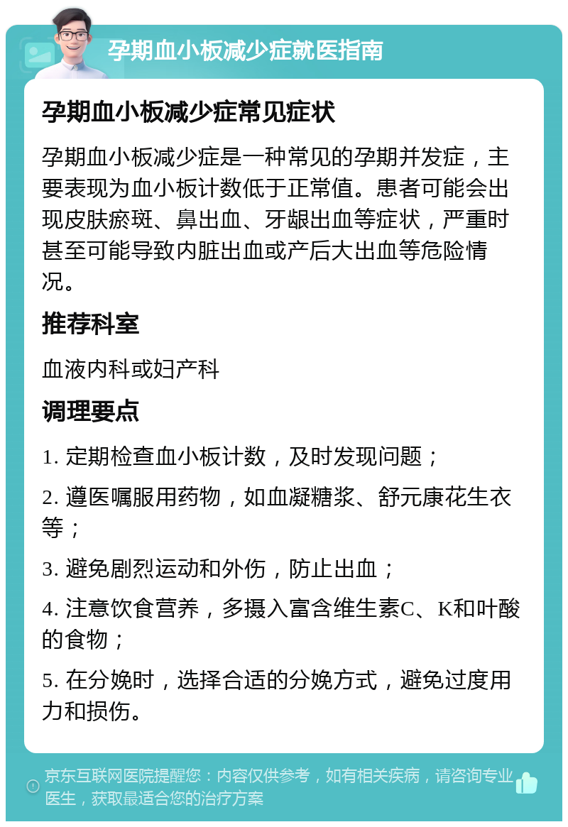 孕期血小板减少症就医指南 孕期血小板减少症常见症状 孕期血小板减少症是一种常见的孕期并发症，主要表现为血小板计数低于正常值。患者可能会出现皮肤瘀斑、鼻出血、牙龈出血等症状，严重时甚至可能导致内脏出血或产后大出血等危险情况。 推荐科室 血液内科或妇产科 调理要点 1. 定期检查血小板计数，及时发现问题； 2. 遵医嘱服用药物，如血凝糖浆、舒元康花生衣等； 3. 避免剧烈运动和外伤，防止出血； 4. 注意饮食营养，多摄入富含维生素C、K和叶酸的食物； 5. 在分娩时，选择合适的分娩方式，避免过度用力和损伤。