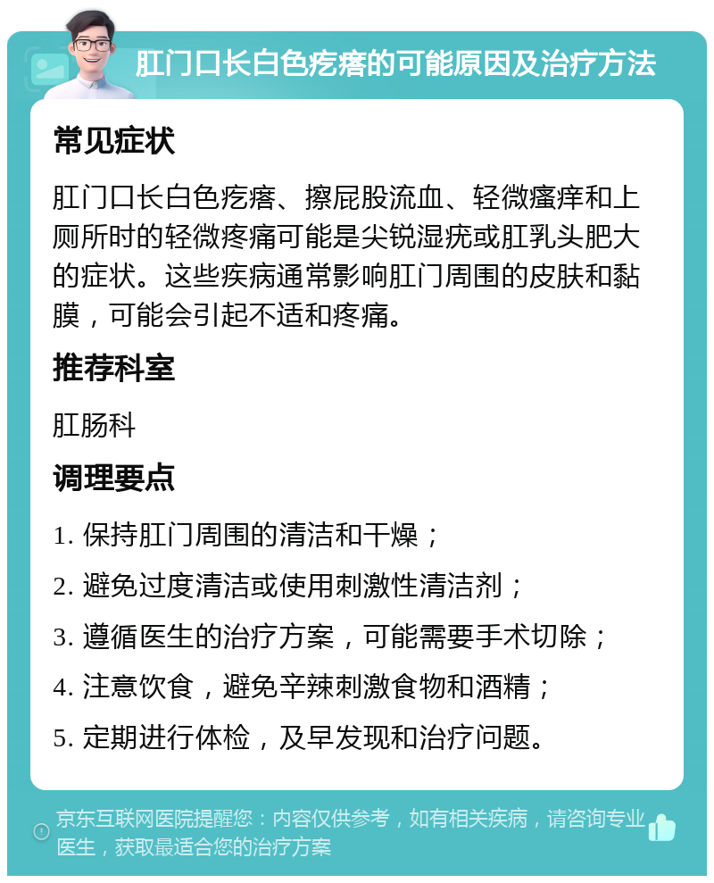 肛门口长白色疙瘩的可能原因及治疗方法 常见症状 肛门口长白色疙瘩、擦屁股流血、轻微瘙痒和上厕所时的轻微疼痛可能是尖锐湿疣或肛乳头肥大的症状。这些疾病通常影响肛门周围的皮肤和黏膜，可能会引起不适和疼痛。 推荐科室 肛肠科 调理要点 1. 保持肛门周围的清洁和干燥； 2. 避免过度清洁或使用刺激性清洁剂； 3. 遵循医生的治疗方案，可能需要手术切除； 4. 注意饮食，避免辛辣刺激食物和酒精； 5. 定期进行体检，及早发现和治疗问题。