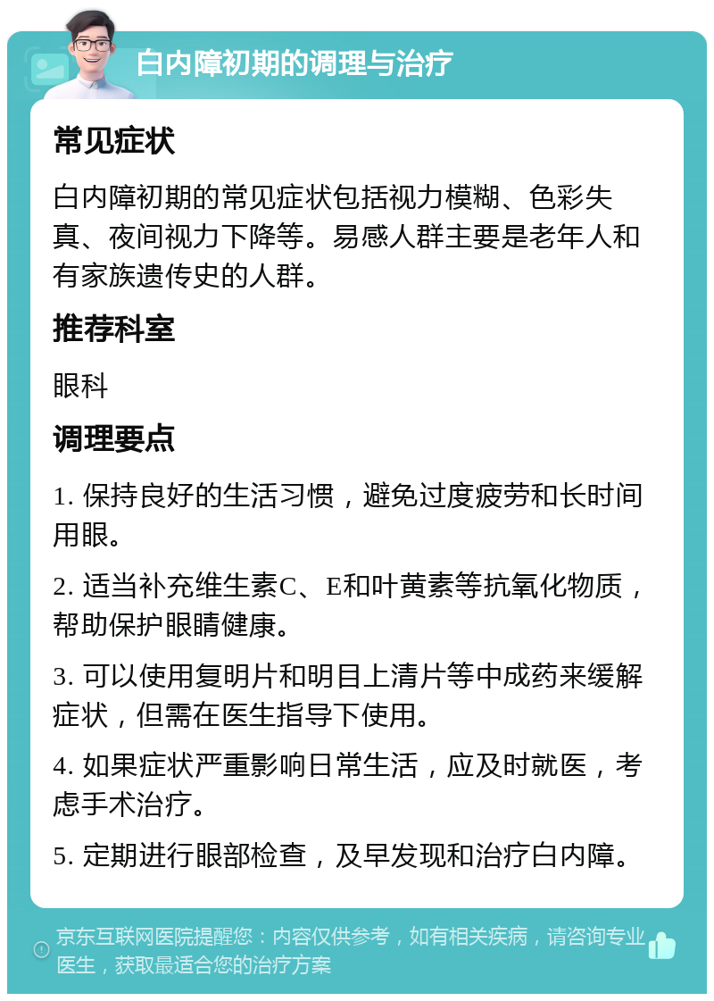 白内障初期的调理与治疗 常见症状 白内障初期的常见症状包括视力模糊、色彩失真、夜间视力下降等。易感人群主要是老年人和有家族遗传史的人群。 推荐科室 眼科 调理要点 1. 保持良好的生活习惯，避免过度疲劳和长时间用眼。 2. 适当补充维生素C、E和叶黄素等抗氧化物质，帮助保护眼睛健康。 3. 可以使用复明片和明目上清片等中成药来缓解症状，但需在医生指导下使用。 4. 如果症状严重影响日常生活，应及时就医，考虑手术治疗。 5. 定期进行眼部检查，及早发现和治疗白内障。