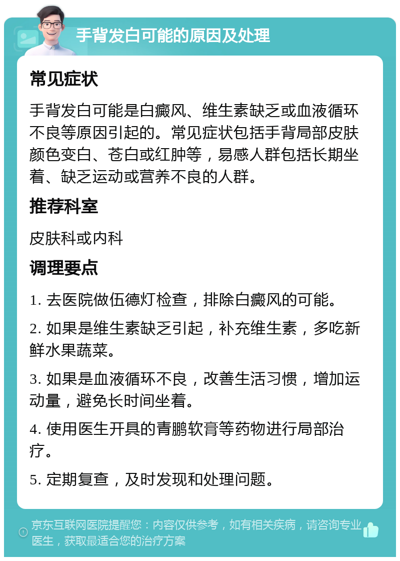 手背发白可能的原因及处理 常见症状 手背发白可能是白癜风、维生素缺乏或血液循环不良等原因引起的。常见症状包括手背局部皮肤颜色变白、苍白或红肿等，易感人群包括长期坐着、缺乏运动或营养不良的人群。 推荐科室 皮肤科或内科 调理要点 1. 去医院做伍德灯检查，排除白癜风的可能。 2. 如果是维生素缺乏引起，补充维生素，多吃新鲜水果蔬菜。 3. 如果是血液循环不良，改善生活习惯，增加运动量，避免长时间坐着。 4. 使用医生开具的青鹏软膏等药物进行局部治疗。 5. 定期复查，及时发现和处理问题。