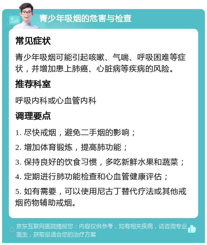 青少年吸烟的危害与检查 常见症状 青少年吸烟可能引起咳嗽、气喘、呼吸困难等症状，并增加患上肺癌、心脏病等疾病的风险。 推荐科室 呼吸内科或心血管内科 调理要点 1. 尽快戒烟，避免二手烟的影响； 2. 增加体育锻炼，提高肺功能； 3. 保持良好的饮食习惯，多吃新鲜水果和蔬菜； 4. 定期进行肺功能检查和心血管健康评估； 5. 如有需要，可以使用尼古丁替代疗法或其他戒烟药物辅助戒烟。