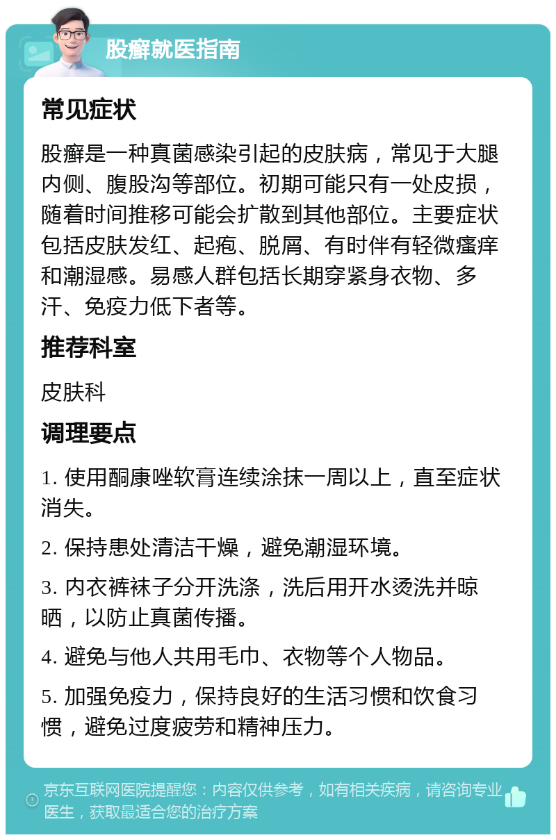 股癣就医指南 常见症状 股癣是一种真菌感染引起的皮肤病，常见于大腿内侧、腹股沟等部位。初期可能只有一处皮损，随着时间推移可能会扩散到其他部位。主要症状包括皮肤发红、起疱、脱屑、有时伴有轻微瘙痒和潮湿感。易感人群包括长期穿紧身衣物、多汗、免疫力低下者等。 推荐科室 皮肤科 调理要点 1. 使用酮康唑软膏连续涂抹一周以上，直至症状消失。 2. 保持患处清洁干燥，避免潮湿环境。 3. 内衣裤袜子分开洗涤，洗后用开水烫洗并晾晒，以防止真菌传播。 4. 避免与他人共用毛巾、衣物等个人物品。 5. 加强免疫力，保持良好的生活习惯和饮食习惯，避免过度疲劳和精神压力。