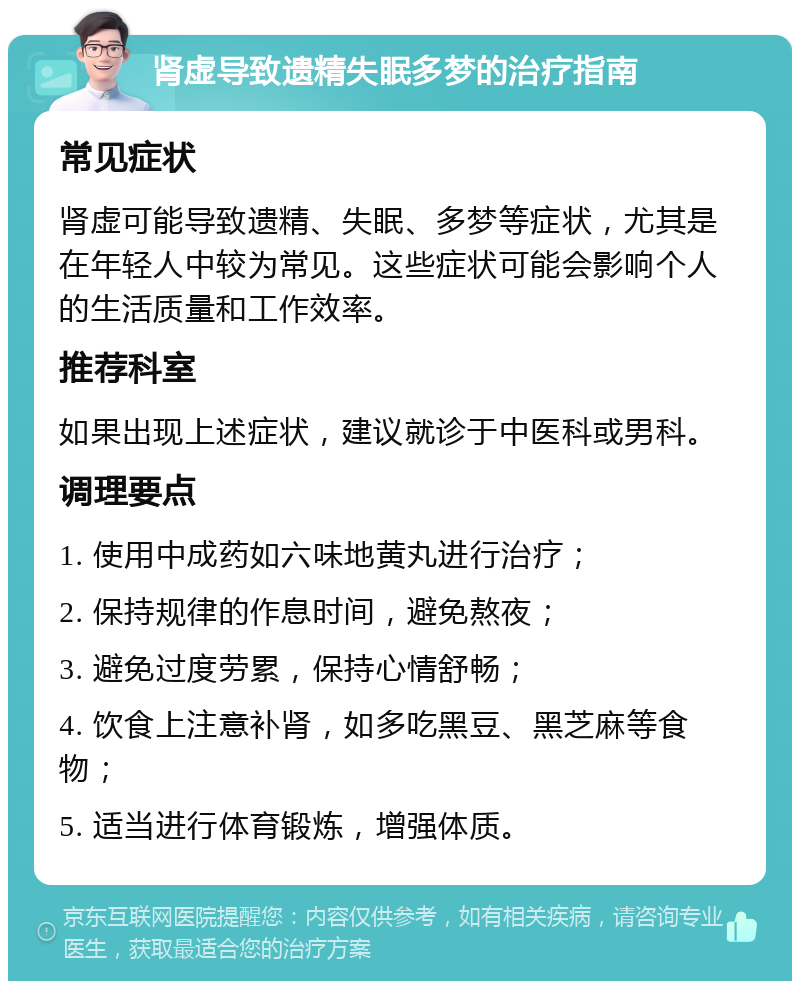 肾虚导致遗精失眠多梦的治疗指南 常见症状 肾虚可能导致遗精、失眠、多梦等症状，尤其是在年轻人中较为常见。这些症状可能会影响个人的生活质量和工作效率。 推荐科室 如果出现上述症状，建议就诊于中医科或男科。 调理要点 1. 使用中成药如六味地黄丸进行治疗； 2. 保持规律的作息时间，避免熬夜； 3. 避免过度劳累，保持心情舒畅； 4. 饮食上注意补肾，如多吃黑豆、黑芝麻等食物； 5. 适当进行体育锻炼，增强体质。