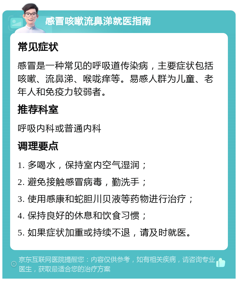 感冒咳嗽流鼻涕就医指南 常见症状 感冒是一种常见的呼吸道传染病，主要症状包括咳嗽、流鼻涕、喉咙痒等。易感人群为儿童、老年人和免疫力较弱者。 推荐科室 呼吸内科或普通内科 调理要点 1. 多喝水，保持室内空气湿润； 2. 避免接触感冒病毒，勤洗手； 3. 使用感康和蛇胆川贝液等药物进行治疗； 4. 保持良好的休息和饮食习惯； 5. 如果症状加重或持续不退，请及时就医。