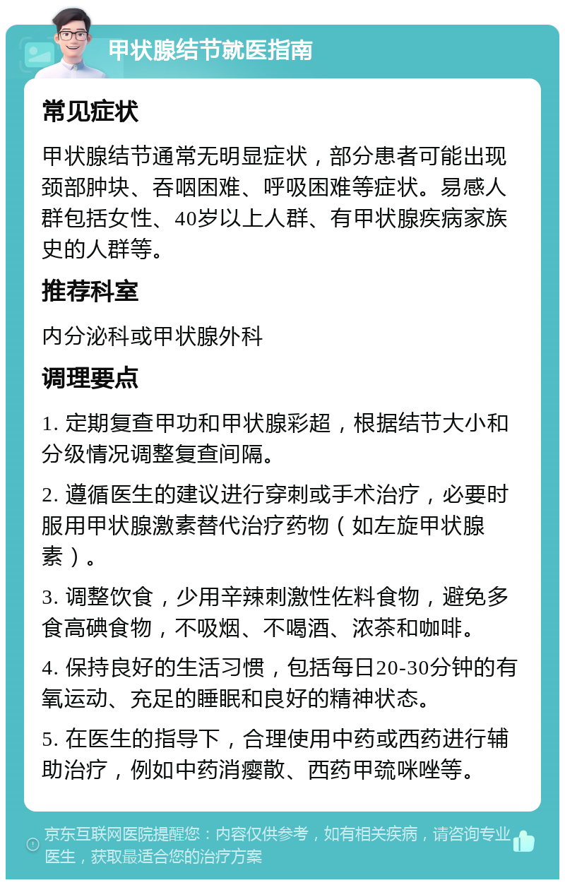 甲状腺结节就医指南 常见症状 甲状腺结节通常无明显症状，部分患者可能出现颈部肿块、吞咽困难、呼吸困难等症状。易感人群包括女性、40岁以上人群、有甲状腺疾病家族史的人群等。 推荐科室 内分泌科或甲状腺外科 调理要点 1. 定期复查甲功和甲状腺彩超，根据结节大小和分级情况调整复查间隔。 2. 遵循医生的建议进行穿刺或手术治疗，必要时服用甲状腺激素替代治疗药物（如左旋甲状腺素）。 3. 调整饮食，少用辛辣刺激性佐料食物，避免多食高碘食物，不吸烟、不喝酒、浓茶和咖啡。 4. 保持良好的生活习惯，包括每日20-30分钟的有氧运动、充足的睡眠和良好的精神状态。 5. 在医生的指导下，合理使用中药或西药进行辅助治疗，例如中药消瘿散、西药甲巯咪唑等。