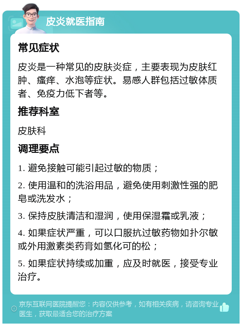 皮炎就医指南 常见症状 皮炎是一种常见的皮肤炎症，主要表现为皮肤红肿、瘙痒、水泡等症状。易感人群包括过敏体质者、免疫力低下者等。 推荐科室 皮肤科 调理要点 1. 避免接触可能引起过敏的物质； 2. 使用温和的洗浴用品，避免使用刺激性强的肥皂或洗发水； 3. 保持皮肤清洁和湿润，使用保湿霜或乳液； 4. 如果症状严重，可以口服抗过敏药物如扑尔敏或外用激素类药膏如氢化可的松； 5. 如果症状持续或加重，应及时就医，接受专业治疗。