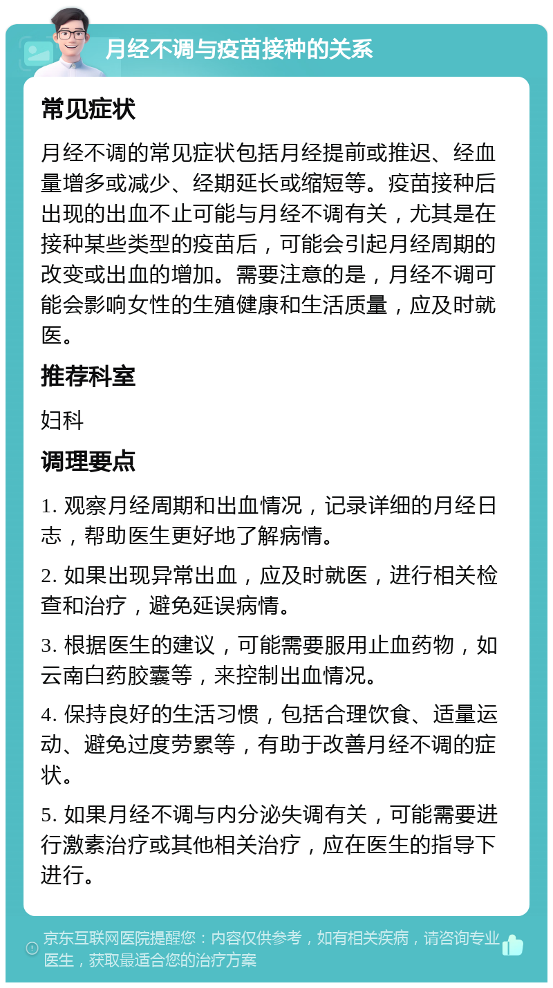 月经不调与疫苗接种的关系 常见症状 月经不调的常见症状包括月经提前或推迟、经血量增多或减少、经期延长或缩短等。疫苗接种后出现的出血不止可能与月经不调有关，尤其是在接种某些类型的疫苗后，可能会引起月经周期的改变或出血的增加。需要注意的是，月经不调可能会影响女性的生殖健康和生活质量，应及时就医。 推荐科室 妇科 调理要点 1. 观察月经周期和出血情况，记录详细的月经日志，帮助医生更好地了解病情。 2. 如果出现异常出血，应及时就医，进行相关检查和治疗，避免延误病情。 3. 根据医生的建议，可能需要服用止血药物，如云南白药胶囊等，来控制出血情况。 4. 保持良好的生活习惯，包括合理饮食、适量运动、避免过度劳累等，有助于改善月经不调的症状。 5. 如果月经不调与内分泌失调有关，可能需要进行激素治疗或其他相关治疗，应在医生的指导下进行。