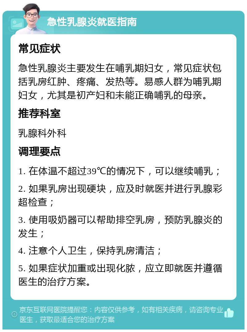 急性乳腺炎就医指南 常见症状 急性乳腺炎主要发生在哺乳期妇女，常见症状包括乳房红肿、疼痛、发热等。易感人群为哺乳期妇女，尤其是初产妇和未能正确哺乳的母亲。 推荐科室 乳腺科外科 调理要点 1. 在体温不超过39℃的情况下，可以继续哺乳； 2. 如果乳房出现硬块，应及时就医并进行乳腺彩超检查； 3. 使用吸奶器可以帮助排空乳房，预防乳腺炎的发生； 4. 注意个人卫生，保持乳房清洁； 5. 如果症状加重或出现化脓，应立即就医并遵循医生的治疗方案。