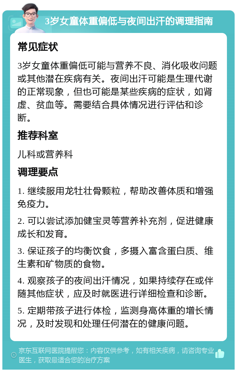 3岁女童体重偏低与夜间出汗的调理指南 常见症状 3岁女童体重偏低可能与营养不良、消化吸收问题或其他潜在疾病有关。夜间出汗可能是生理代谢的正常现象，但也可能是某些疾病的症状，如肾虚、贫血等。需要结合具体情况进行评估和诊断。 推荐科室 儿科或营养科 调理要点 1. 继续服用龙牡壮骨颗粒，帮助改善体质和增强免疫力。 2. 可以尝试添加健宝灵等营养补充剂，促进健康成长和发育。 3. 保证孩子的均衡饮食，多摄入富含蛋白质、维生素和矿物质的食物。 4. 观察孩子的夜间出汗情况，如果持续存在或伴随其他症状，应及时就医进行详细检查和诊断。 5. 定期带孩子进行体检，监测身高体重的增长情况，及时发现和处理任何潜在的健康问题。