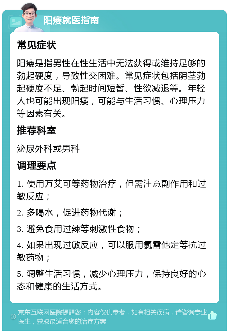 阳痿就医指南 常见症状 阳痿是指男性在性生活中无法获得或维持足够的勃起硬度，导致性交困难。常见症状包括阴茎勃起硬度不足、勃起时间短暂、性欲减退等。年轻人也可能出现阳痿，可能与生活习惯、心理压力等因素有关。 推荐科室 泌尿外科或男科 调理要点 1. 使用万艾可等药物治疗，但需注意副作用和过敏反应； 2. 多喝水，促进药物代谢； 3. 避免食用过辣等刺激性食物； 4. 如果出现过敏反应，可以服用氯雷他定等抗过敏药物； 5. 调整生活习惯，减少心理压力，保持良好的心态和健康的生活方式。