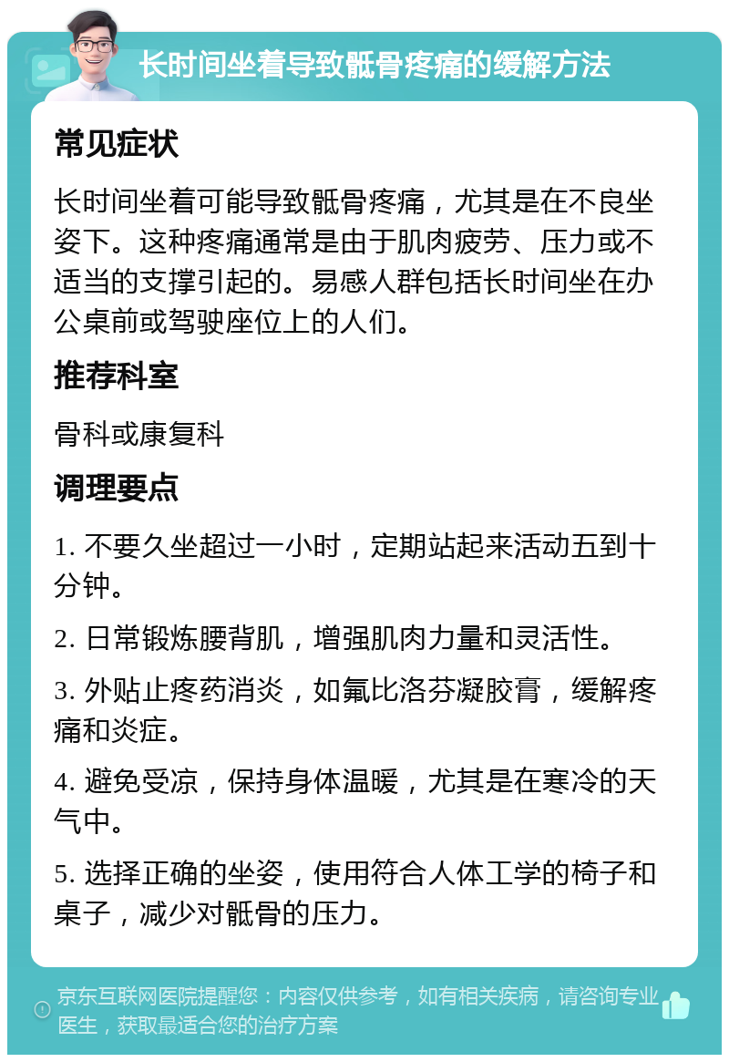 长时间坐着导致骶骨疼痛的缓解方法 常见症状 长时间坐着可能导致骶骨疼痛，尤其是在不良坐姿下。这种疼痛通常是由于肌肉疲劳、压力或不适当的支撑引起的。易感人群包括长时间坐在办公桌前或驾驶座位上的人们。 推荐科室 骨科或康复科 调理要点 1. 不要久坐超过一小时，定期站起来活动五到十分钟。 2. 日常锻炼腰背肌，增强肌肉力量和灵活性。 3. 外贴止疼药消炎，如氟比洛芬凝胶膏，缓解疼痛和炎症。 4. 避免受凉，保持身体温暖，尤其是在寒冷的天气中。 5. 选择正确的坐姿，使用符合人体工学的椅子和桌子，减少对骶骨的压力。