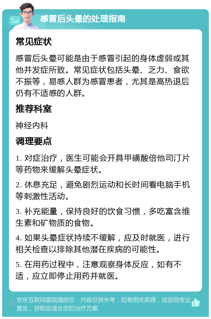 感冒后头晕的处理指南 常见症状 感冒后头晕可能是由于感冒引起的身体虚弱或其他并发症所致。常见症状包括头晕、乏力、食欲不振等，易感人群为感冒患者，尤其是高热退后仍有不适感的人群。 推荐科室 神经内科 调理要点 1. 对症治疗，医生可能会开具甲磺酸倍他司汀片等药物来缓解头晕症状。 2. 休息充足，避免剧烈运动和长时间看电脑手机等刺激性活动。 3. 补充能量，保持良好的饮食习惯，多吃富含维生素和矿物质的食物。 4. 如果头晕症状持续不缓解，应及时就医，进行相关检查以排除其他潜在疾病的可能性。 5. 在用药过程中，注意观察身体反应，如有不适，应立即停止用药并就医。