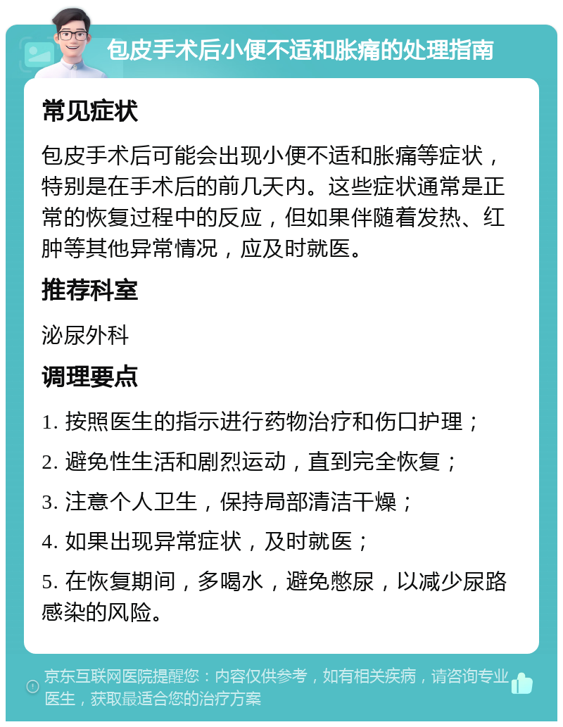 包皮手术后小便不适和胀痛的处理指南 常见症状 包皮手术后可能会出现小便不适和胀痛等症状，特别是在手术后的前几天内。这些症状通常是正常的恢复过程中的反应，但如果伴随着发热、红肿等其他异常情况，应及时就医。 推荐科室 泌尿外科 调理要点 1. 按照医生的指示进行药物治疗和伤口护理； 2. 避免性生活和剧烈运动，直到完全恢复； 3. 注意个人卫生，保持局部清洁干燥； 4. 如果出现异常症状，及时就医； 5. 在恢复期间，多喝水，避免憋尿，以减少尿路感染的风险。