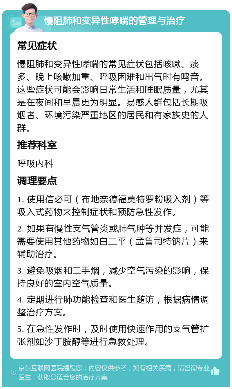 慢阻肺和变异性哮喘的管理与治疗 常见症状 慢阻肺和变异性哮喘的常见症状包括咳嗽、痰多、晚上咳嗽加重、呼吸困难和出气时有鸣音。这些症状可能会影响日常生活和睡眠质量，尤其是在夜间和早晨更为明显。易感人群包括长期吸烟者、环境污染严重地区的居民和有家族史的人群。 推荐科室 呼吸内科 调理要点 1. 使用信必可（布地奈德福莫特罗粉吸入剂）等吸入式药物来控制症状和预防急性发作。 2. 如果有慢性支气管炎或肺气肿等并发症，可能需要使用其他药物如白三平（孟鲁司特钠片）来辅助治疗。 3. 避免吸烟和二手烟，减少空气污染的影响，保持良好的室内空气质量。 4. 定期进行肺功能检查和医生随访，根据病情调整治疗方案。 5. 在急性发作时，及时使用快速作用的支气管扩张剂如沙丁胺醇等进行急救处理。