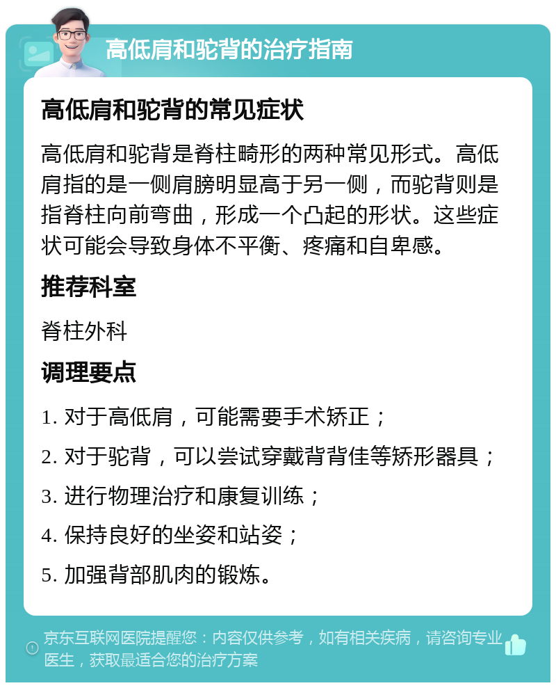 高低肩和驼背的治疗指南 高低肩和驼背的常见症状 高低肩和驼背是脊柱畸形的两种常见形式。高低肩指的是一侧肩膀明显高于另一侧，而驼背则是指脊柱向前弯曲，形成一个凸起的形状。这些症状可能会导致身体不平衡、疼痛和自卑感。 推荐科室 脊柱外科 调理要点 1. 对于高低肩，可能需要手术矫正； 2. 对于驼背，可以尝试穿戴背背佳等矫形器具； 3. 进行物理治疗和康复训练； 4. 保持良好的坐姿和站姿； 5. 加强背部肌肉的锻炼。