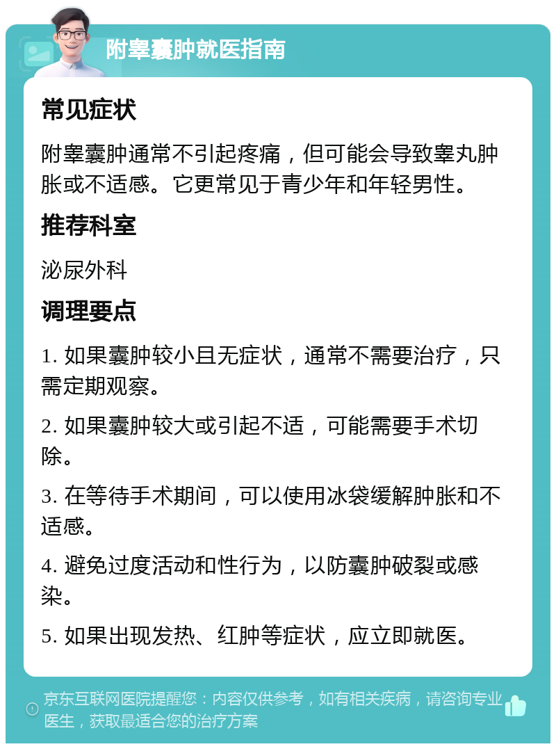 附睾囊肿就医指南 常见症状 附睾囊肿通常不引起疼痛，但可能会导致睾丸肿胀或不适感。它更常见于青少年和年轻男性。 推荐科室 泌尿外科 调理要点 1. 如果囊肿较小且无症状，通常不需要治疗，只需定期观察。 2. 如果囊肿较大或引起不适，可能需要手术切除。 3. 在等待手术期间，可以使用冰袋缓解肿胀和不适感。 4. 避免过度活动和性行为，以防囊肿破裂或感染。 5. 如果出现发热、红肿等症状，应立即就医。