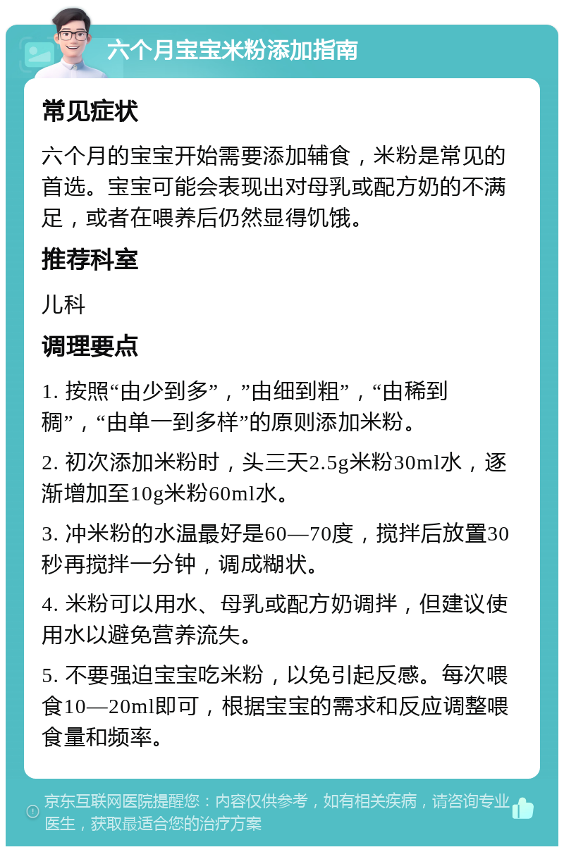 六个月宝宝米粉添加指南 常见症状 六个月的宝宝开始需要添加辅食，米粉是常见的首选。宝宝可能会表现出对母乳或配方奶的不满足，或者在喂养后仍然显得饥饿。 推荐科室 儿科 调理要点 1. 按照“由少到多”，”由细到粗”，“由稀到稠”，“由单一到多样”的原则添加米粉。 2. 初次添加米粉时，头三天2.5g米粉30ml水，逐渐增加至10g米粉60ml水。 3. 冲米粉的水温最好是60—70度，搅拌后放置30秒再搅拌一分钟，调成糊状。 4. 米粉可以用水、母乳或配方奶调拌，但建议使用水以避免营养流失。 5. 不要强迫宝宝吃米粉，以免引起反感。每次喂食10—20ml即可，根据宝宝的需求和反应调整喂食量和频率。