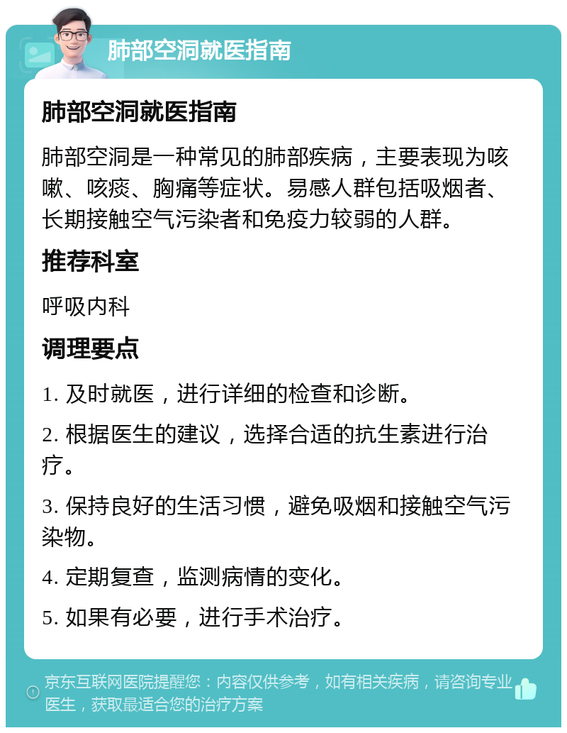 肺部空洞就医指南 肺部空洞就医指南 肺部空洞是一种常见的肺部疾病，主要表现为咳嗽、咳痰、胸痛等症状。易感人群包括吸烟者、长期接触空气污染者和免疫力较弱的人群。 推荐科室 呼吸内科 调理要点 1. 及时就医，进行详细的检查和诊断。 2. 根据医生的建议，选择合适的抗生素进行治疗。 3. 保持良好的生活习惯，避免吸烟和接触空气污染物。 4. 定期复查，监测病情的变化。 5. 如果有必要，进行手术治疗。