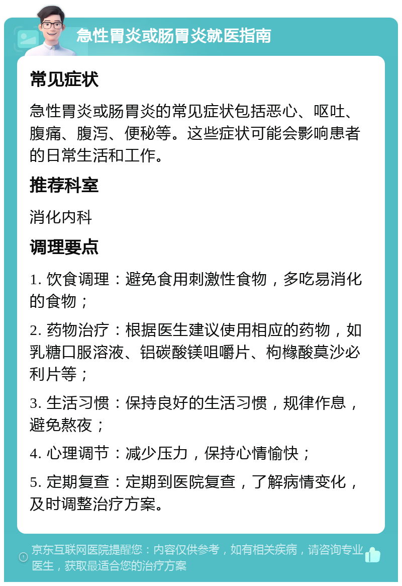 急性胃炎或肠胃炎就医指南 常见症状 急性胃炎或肠胃炎的常见症状包括恶心、呕吐、腹痛、腹泻、便秘等。这些症状可能会影响患者的日常生活和工作。 推荐科室 消化内科 调理要点 1. 饮食调理：避免食用刺激性食物，多吃易消化的食物； 2. 药物治疗：根据医生建议使用相应的药物，如乳糖口服溶液、铝碳酸镁咀嚼片、枸橼酸莫沙必利片等； 3. 生活习惯：保持良好的生活习惯，规律作息，避免熬夜； 4. 心理调节：减少压力，保持心情愉快； 5. 定期复查：定期到医院复查，了解病情变化，及时调整治疗方案。