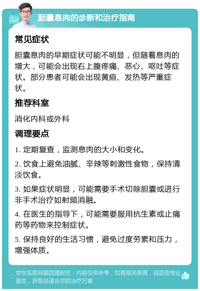 胆囊息肉的诊断和治疗指南 常见症状 胆囊息肉的早期症状可能不明显，但随着息肉的增大，可能会出现右上腹疼痛、恶心、呕吐等症状。部分患者可能会出现黄疸、发热等严重症状。 推荐科室 消化内科或外科 调理要点 1. 定期复查，监测息肉的大小和变化。 2. 饮食上避免油腻、辛辣等刺激性食物，保持清淡饮食。 3. 如果症状明显，可能需要手术切除胆囊或进行非手术治疗如射频消融。 4. 在医生的指导下，可能需要服用抗生素或止痛药等药物来控制症状。 5. 保持良好的生活习惯，避免过度劳累和压力，增强体质。