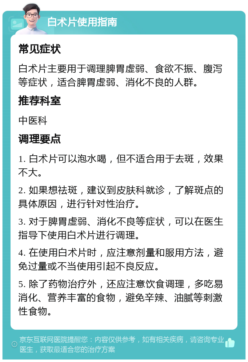 白术片使用指南 常见症状 白术片主要用于调理脾胃虚弱、食欲不振、腹泻等症状，适合脾胃虚弱、消化不良的人群。 推荐科室 中医科 调理要点 1. 白术片可以泡水喝，但不适合用于去斑，效果不大。 2. 如果想祛斑，建议到皮肤科就诊，了解斑点的具体原因，进行针对性治疗。 3. 对于脾胃虚弱、消化不良等症状，可以在医生指导下使用白术片进行调理。 4. 在使用白术片时，应注意剂量和服用方法，避免过量或不当使用引起不良反应。 5. 除了药物治疗外，还应注意饮食调理，多吃易消化、营养丰富的食物，避免辛辣、油腻等刺激性食物。