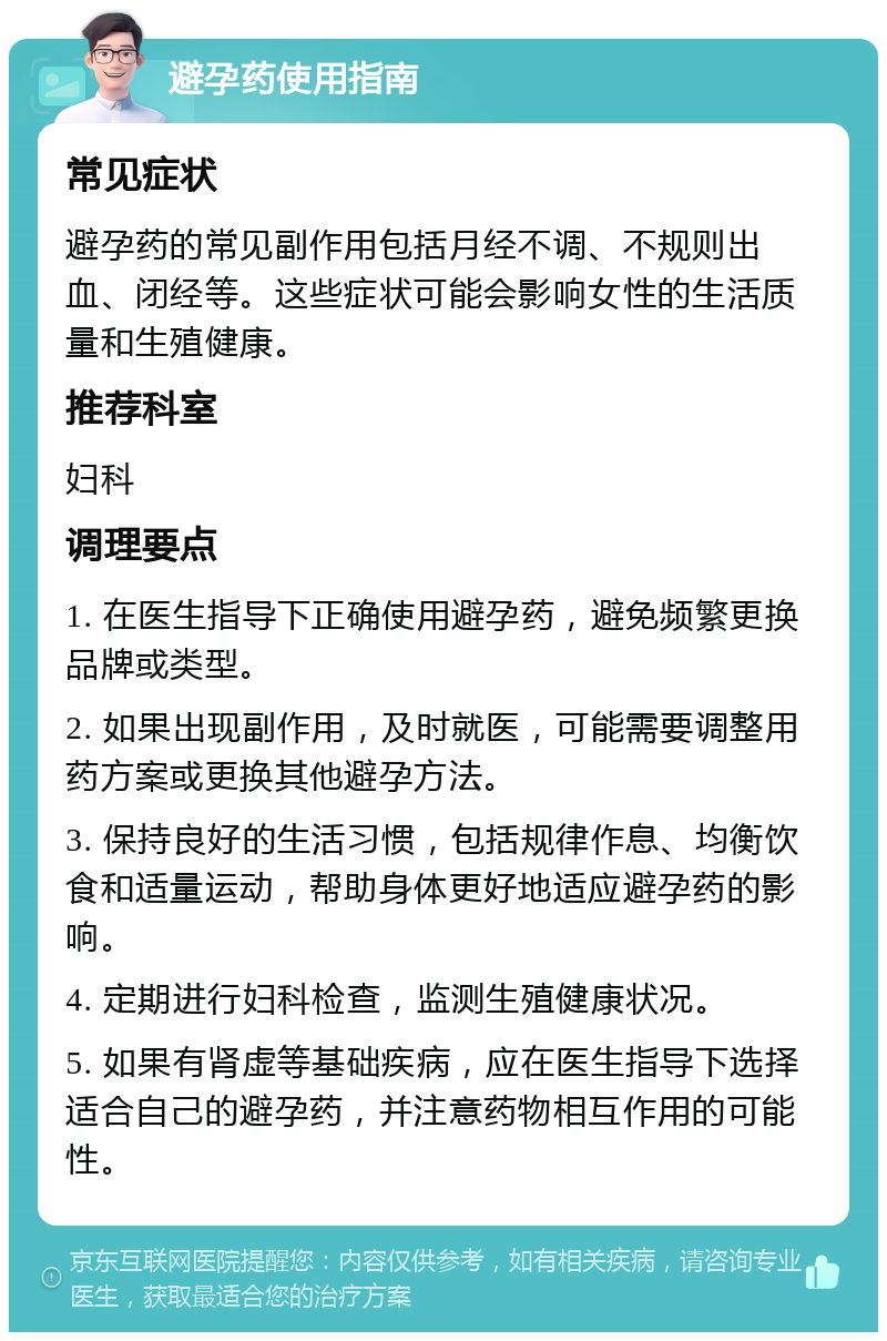 避孕药使用指南 常见症状 避孕药的常见副作用包括月经不调、不规则出血、闭经等。这些症状可能会影响女性的生活质量和生殖健康。 推荐科室 妇科 调理要点 1. 在医生指导下正确使用避孕药，避免频繁更换品牌或类型。 2. 如果出现副作用，及时就医，可能需要调整用药方案或更换其他避孕方法。 3. 保持良好的生活习惯，包括规律作息、均衡饮食和适量运动，帮助身体更好地适应避孕药的影响。 4. 定期进行妇科检查，监测生殖健康状况。 5. 如果有肾虚等基础疾病，应在医生指导下选择适合自己的避孕药，并注意药物相互作用的可能性。