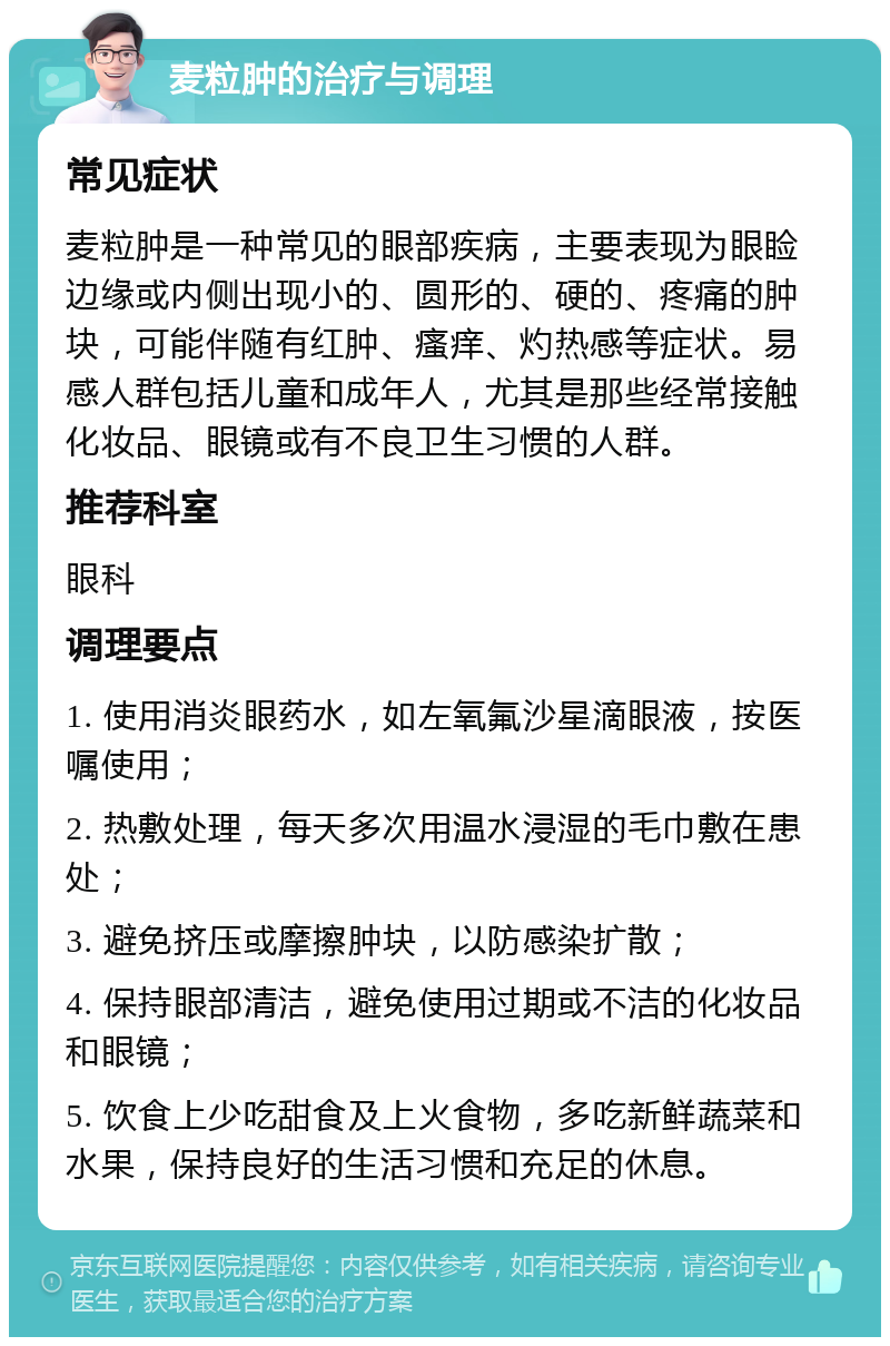 麦粒肿的治疗与调理 常见症状 麦粒肿是一种常见的眼部疾病，主要表现为眼睑边缘或内侧出现小的、圆形的、硬的、疼痛的肿块，可能伴随有红肿、瘙痒、灼热感等症状。易感人群包括儿童和成年人，尤其是那些经常接触化妆品、眼镜或有不良卫生习惯的人群。 推荐科室 眼科 调理要点 1. 使用消炎眼药水，如左氧氟沙星滴眼液，按医嘱使用； 2. 热敷处理，每天多次用温水浸湿的毛巾敷在患处； 3. 避免挤压或摩擦肿块，以防感染扩散； 4. 保持眼部清洁，避免使用过期或不洁的化妆品和眼镜； 5. 饮食上少吃甜食及上火食物，多吃新鲜蔬菜和水果，保持良好的生活习惯和充足的休息。