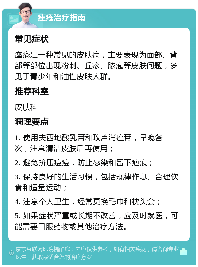 痤疮治疗指南 常见症状 痤疮是一种常见的皮肤病，主要表现为面部、背部等部位出现粉刺、丘疹、脓疱等皮肤问题，多见于青少年和油性皮肤人群。 推荐科室 皮肤科 调理要点 1. 使用夫西地酸乳膏和玫芦消痤膏，早晚各一次，注意清洁皮肤后再使用； 2. 避免挤压痘痘，防止感染和留下疤痕； 3. 保持良好的生活习惯，包括规律作息、合理饮食和适量运动； 4. 注意个人卫生，经常更换毛巾和枕头套； 5. 如果症状严重或长期不改善，应及时就医，可能需要口服药物或其他治疗方法。