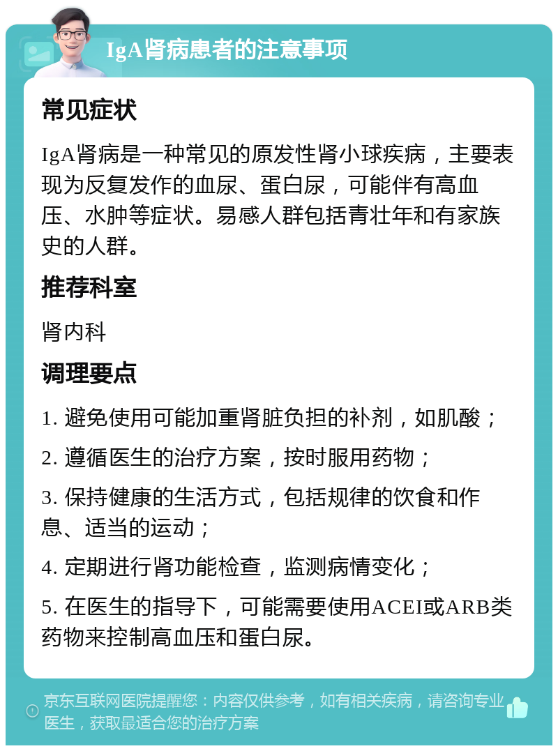 IgA肾病患者的注意事项 常见症状 IgA肾病是一种常见的原发性肾小球疾病，主要表现为反复发作的血尿、蛋白尿，可能伴有高血压、水肿等症状。易感人群包括青壮年和有家族史的人群。 推荐科室 肾内科 调理要点 1. 避免使用可能加重肾脏负担的补剂，如肌酸； 2. 遵循医生的治疗方案，按时服用药物； 3. 保持健康的生活方式，包括规律的饮食和作息、适当的运动； 4. 定期进行肾功能检查，监测病情变化； 5. 在医生的指导下，可能需要使用ACEI或ARB类药物来控制高血压和蛋白尿。