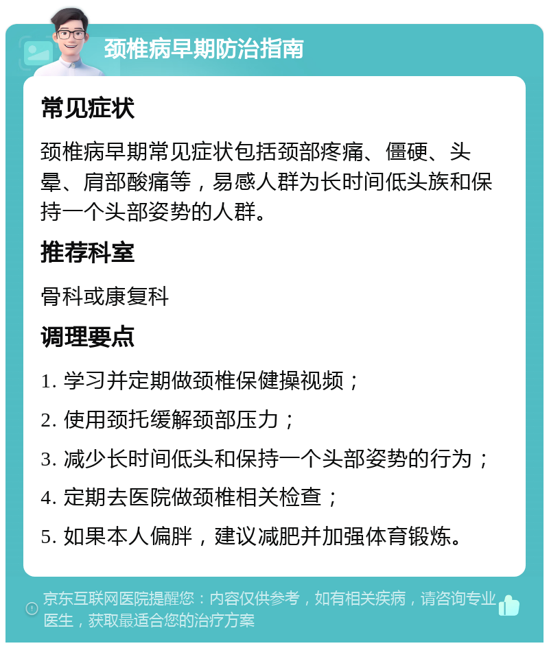 颈椎病早期防治指南 常见症状 颈椎病早期常见症状包括颈部疼痛、僵硬、头晕、肩部酸痛等，易感人群为长时间低头族和保持一个头部姿势的人群。 推荐科室 骨科或康复科 调理要点 1. 学习并定期做颈椎保健操视频； 2. 使用颈托缓解颈部压力； 3. 减少长时间低头和保持一个头部姿势的行为； 4. 定期去医院做颈椎相关检查； 5. 如果本人偏胖，建议减肥并加强体育锻炼。