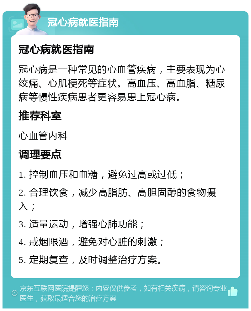 冠心病就医指南 冠心病就医指南 冠心病是一种常见的心血管疾病，主要表现为心绞痛、心肌梗死等症状。高血压、高血脂、糖尿病等慢性疾病患者更容易患上冠心病。 推荐科室 心血管内科 调理要点 1. 控制血压和血糖，避免过高或过低； 2. 合理饮食，减少高脂肪、高胆固醇的食物摄入； 3. 适量运动，增强心肺功能； 4. 戒烟限酒，避免对心脏的刺激； 5. 定期复查，及时调整治疗方案。