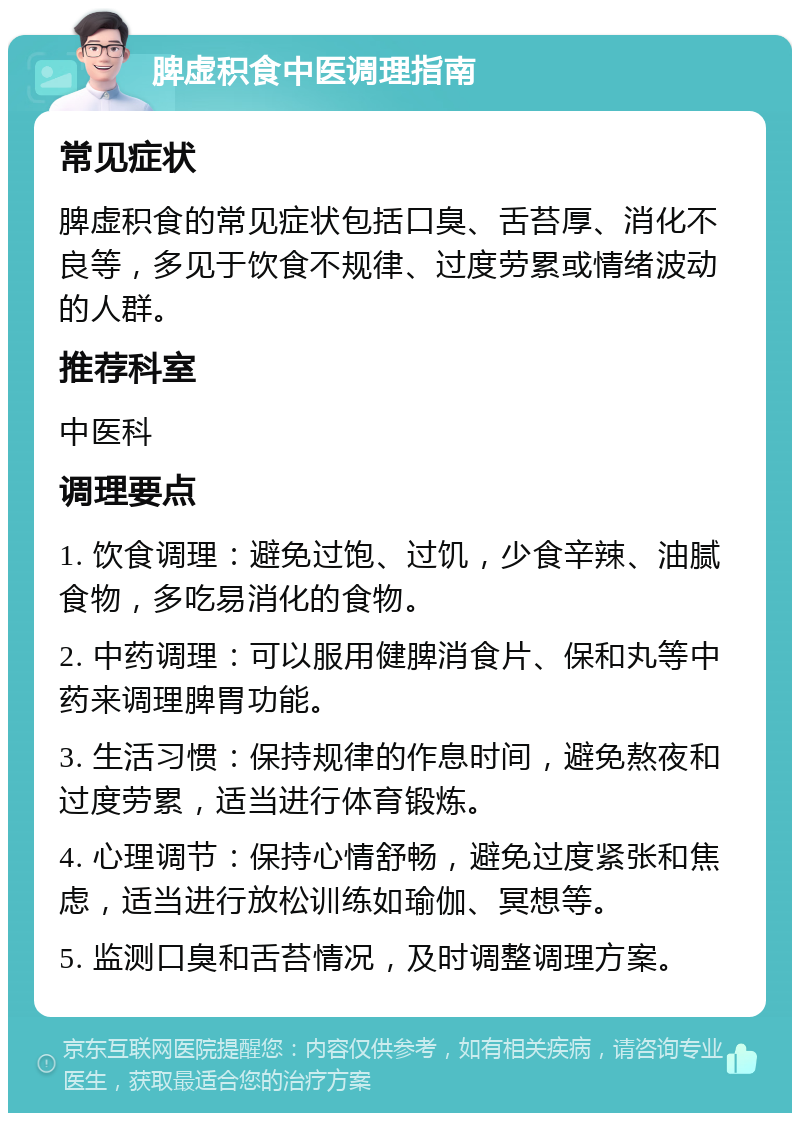 脾虚积食中医调理指南 常见症状 脾虚积食的常见症状包括口臭、舌苔厚、消化不良等，多见于饮食不规律、过度劳累或情绪波动的人群。 推荐科室 中医科 调理要点 1. 饮食调理：避免过饱、过饥，少食辛辣、油腻食物，多吃易消化的食物。 2. 中药调理：可以服用健脾消食片、保和丸等中药来调理脾胃功能。 3. 生活习惯：保持规律的作息时间，避免熬夜和过度劳累，适当进行体育锻炼。 4. 心理调节：保持心情舒畅，避免过度紧张和焦虑，适当进行放松训练如瑜伽、冥想等。 5. 监测口臭和舌苔情况，及时调整调理方案。