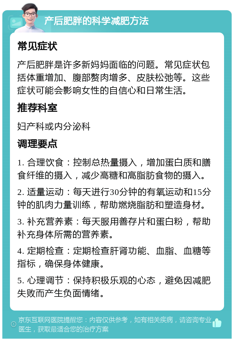 产后肥胖的科学减肥方法 常见症状 产后肥胖是许多新妈妈面临的问题。常见症状包括体重增加、腹部赘肉增多、皮肤松弛等。这些症状可能会影响女性的自信心和日常生活。 推荐科室 妇产科或内分泌科 调理要点 1. 合理饮食：控制总热量摄入，增加蛋白质和膳食纤维的摄入，减少高糖和高脂肪食物的摄入。 2. 适量运动：每天进行30分钟的有氧运动和15分钟的肌肉力量训练，帮助燃烧脂肪和塑造身材。 3. 补充营养素：每天服用善存片和蛋白粉，帮助补充身体所需的营养素。 4. 定期检查：定期检查肝肾功能、血脂、血糖等指标，确保身体健康。 5. 心理调节：保持积极乐观的心态，避免因减肥失败而产生负面情绪。