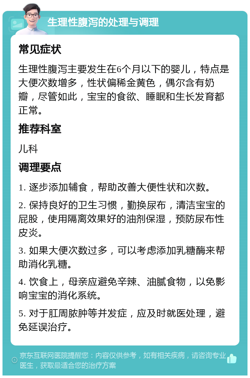 生理性腹泻的处理与调理 常见症状 生理性腹泻主要发生在6个月以下的婴儿，特点是大便次数增多，性状偏稀金黄色，偶尔含有奶瓣，尽管如此，宝宝的食欲、睡眠和生长发育都正常。 推荐科室 儿科 调理要点 1. 逐步添加辅食，帮助改善大便性状和次数。 2. 保持良好的卫生习惯，勤换尿布，清洁宝宝的屁股，使用隔离效果好的油剂保湿，预防尿布性皮炎。 3. 如果大便次数过多，可以考虑添加乳糖酶来帮助消化乳糖。 4. 饮食上，母亲应避免辛辣、油腻食物，以免影响宝宝的消化系统。 5. 对于肛周脓肿等并发症，应及时就医处理，避免延误治疗。