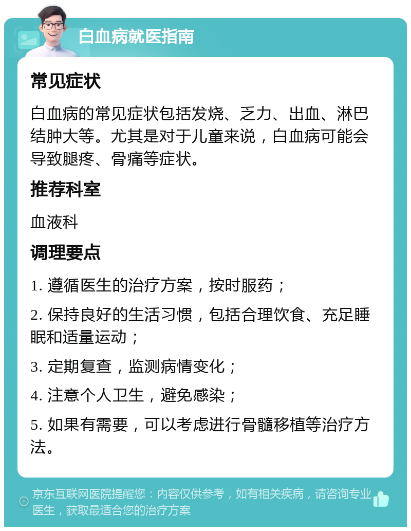 白血病就医指南 常见症状 白血病的常见症状包括发烧、乏力、出血、淋巴结肿大等。尤其是对于儿童来说，白血病可能会导致腿疼、骨痛等症状。 推荐科室 血液科 调理要点 1. 遵循医生的治疗方案，按时服药； 2. 保持良好的生活习惯，包括合理饮食、充足睡眠和适量运动； 3. 定期复查，监测病情变化； 4. 注意个人卫生，避免感染； 5. 如果有需要，可以考虑进行骨髓移植等治疗方法。