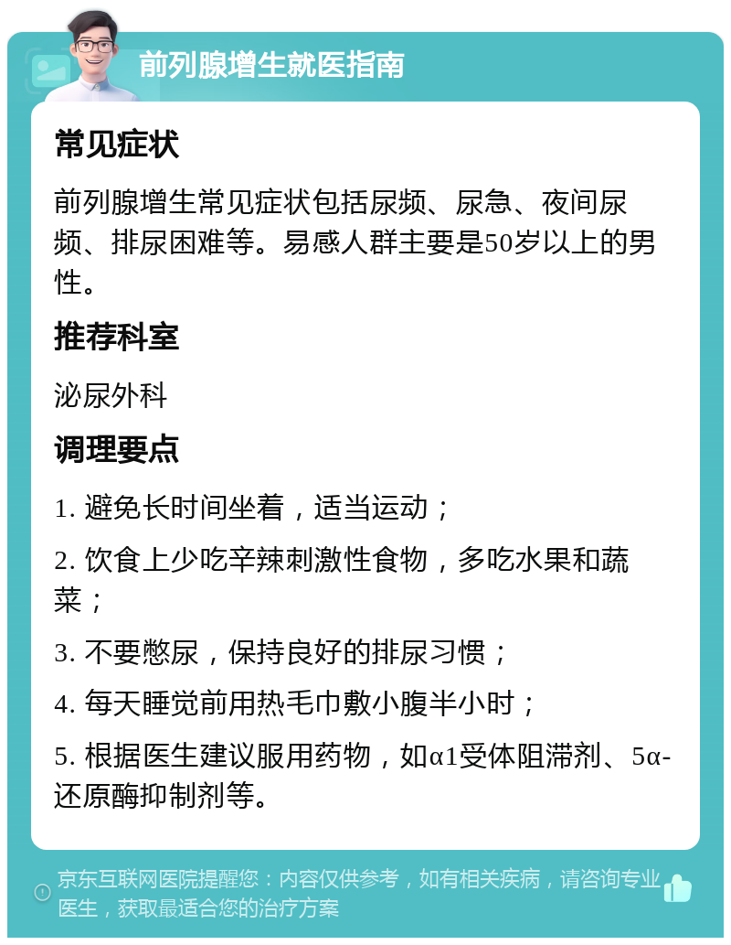 前列腺增生就医指南 常见症状 前列腺增生常见症状包括尿频、尿急、夜间尿频、排尿困难等。易感人群主要是50岁以上的男性。 推荐科室 泌尿外科 调理要点 1. 避免长时间坐着，适当运动； 2. 饮食上少吃辛辣刺激性食物，多吃水果和蔬菜； 3. 不要憋尿，保持良好的排尿习惯； 4. 每天睡觉前用热毛巾敷小腹半小时； 5. 根据医生建议服用药物，如α1受体阻滞剂、5α-还原酶抑制剂等。