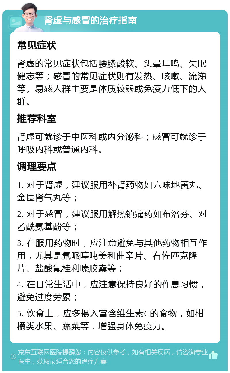 肾虚与感冒的治疗指南 常见症状 肾虚的常见症状包括腰膝酸软、头晕耳鸣、失眠健忘等；感冒的常见症状则有发热、咳嗽、流涕等。易感人群主要是体质较弱或免疫力低下的人群。 推荐科室 肾虚可就诊于中医科或内分泌科；感冒可就诊于呼吸内科或普通内科。 调理要点 1. 对于肾虚，建议服用补肾药物如六味地黄丸、金匮肾气丸等； 2. 对于感冒，建议服用解热镇痛药如布洛芬、对乙酰氨基酚等； 3. 在服用药物时，应注意避免与其他药物相互作用，尤其是氟哌噻吨美利曲辛片、右佐匹克隆片、盐酸氟桂利嗪胶囊等； 4. 在日常生活中，应注意保持良好的作息习惯，避免过度劳累； 5. 饮食上，应多摄入富含维生素C的食物，如柑橘类水果、蔬菜等，增强身体免疫力。