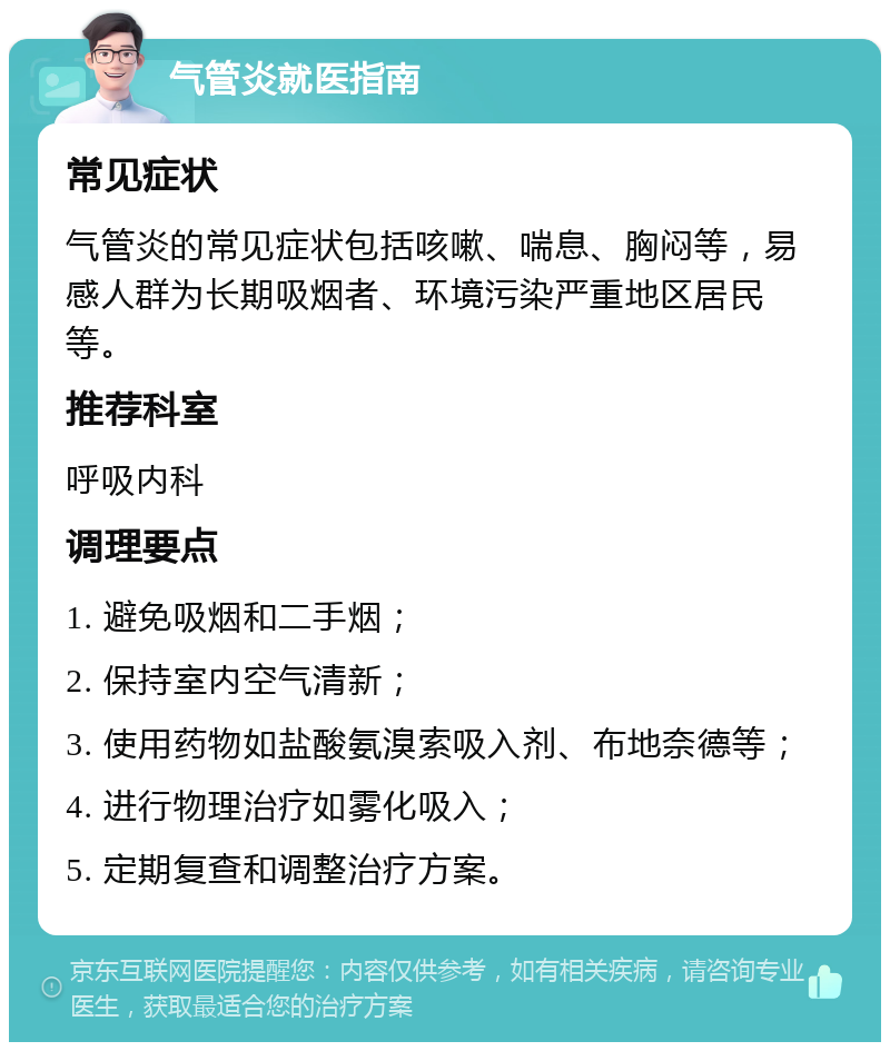 气管炎就医指南 常见症状 气管炎的常见症状包括咳嗽、喘息、胸闷等，易感人群为长期吸烟者、环境污染严重地区居民等。 推荐科室 呼吸内科 调理要点 1. 避免吸烟和二手烟； 2. 保持室内空气清新； 3. 使用药物如盐酸氨溴索吸入剂、布地奈德等； 4. 进行物理治疗如雾化吸入； 5. 定期复查和调整治疗方案。