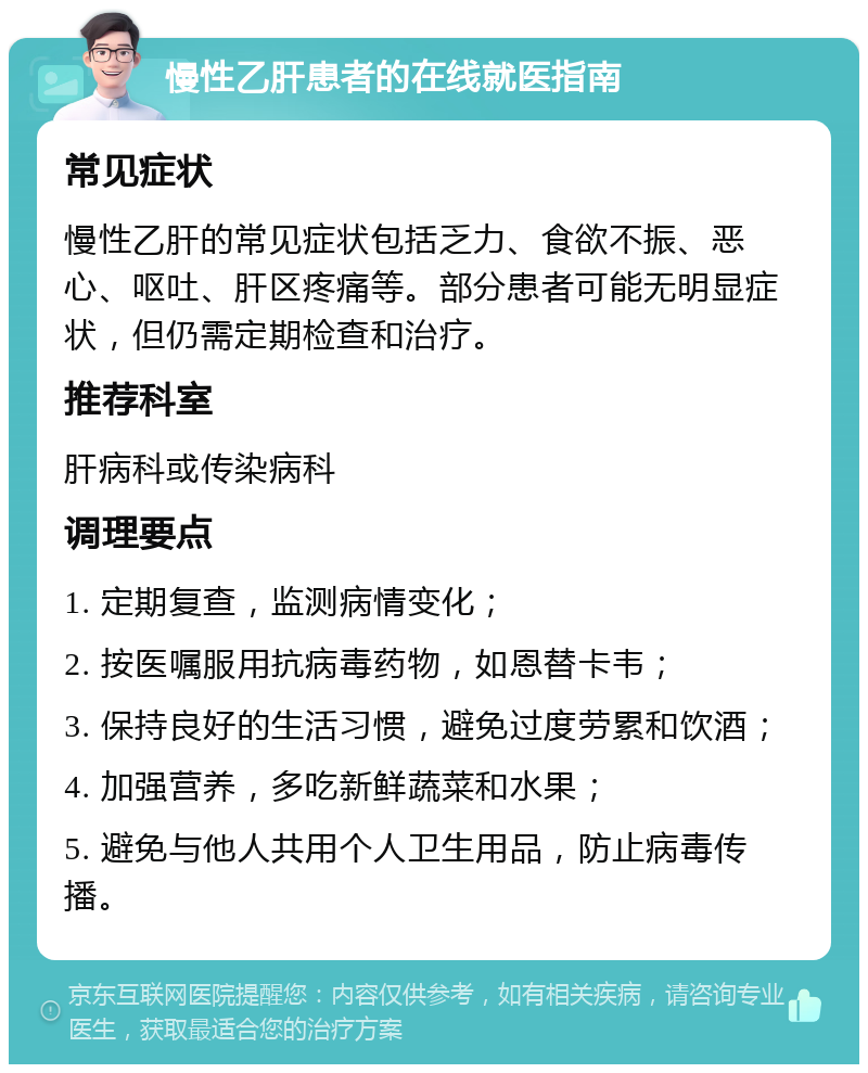 慢性乙肝患者的在线就医指南 常见症状 慢性乙肝的常见症状包括乏力、食欲不振、恶心、呕吐、肝区疼痛等。部分患者可能无明显症状，但仍需定期检查和治疗。 推荐科室 肝病科或传染病科 调理要点 1. 定期复查，监测病情变化； 2. 按医嘱服用抗病毒药物，如恩替卡韦； 3. 保持良好的生活习惯，避免过度劳累和饮酒； 4. 加强营养，多吃新鲜蔬菜和水果； 5. 避免与他人共用个人卫生用品，防止病毒传播。