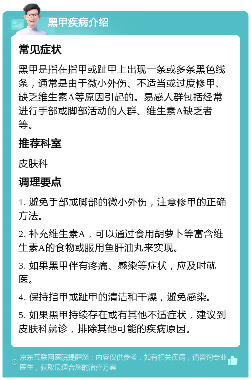 黑甲疾病介绍 常见症状 黑甲是指在指甲或趾甲上出现一条或多条黑色线条，通常是由于微小外伤、不适当或过度修甲、缺乏维生素A等原因引起的。易感人群包括经常进行手部或脚部活动的人群、维生素A缺乏者等。 推荐科室 皮肤科 调理要点 1. 避免手部或脚部的微小外伤，注意修甲的正确方法。 2. 补充维生素A，可以通过食用胡萝卜等富含维生素A的食物或服用鱼肝油丸来实现。 3. 如果黑甲伴有疼痛、感染等症状，应及时就医。 4. 保持指甲或趾甲的清洁和干燥，避免感染。 5. 如果黑甲持续存在或有其他不适症状，建议到皮肤科就诊，排除其他可能的疾病原因。