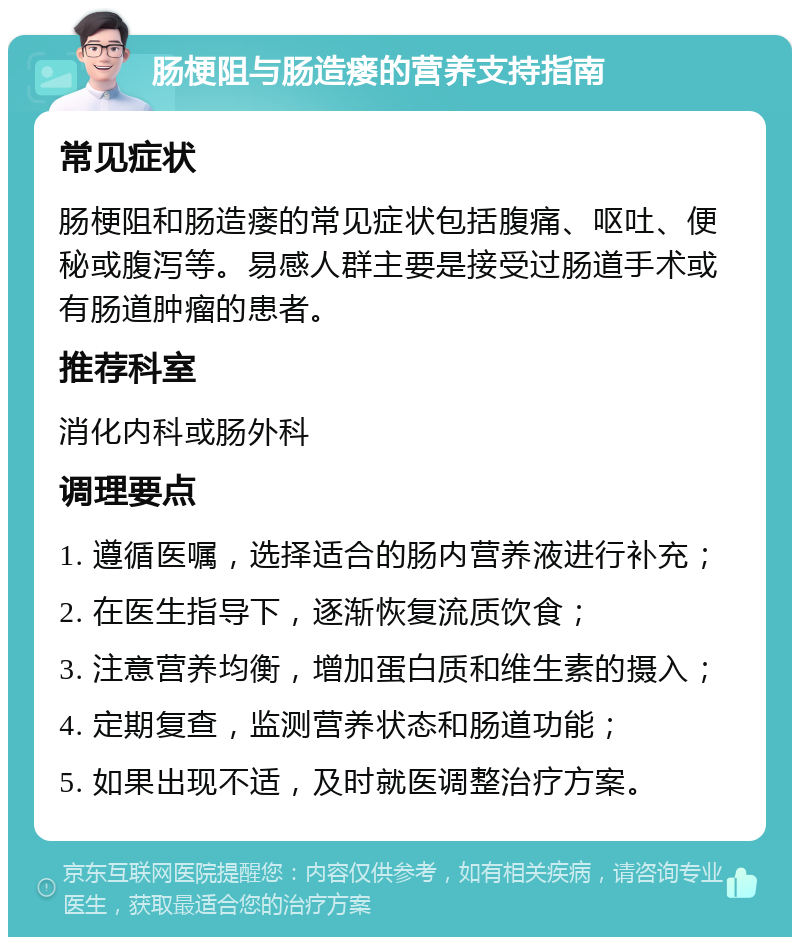 肠梗阻与肠造瘘的营养支持指南 常见症状 肠梗阻和肠造瘘的常见症状包括腹痛、呕吐、便秘或腹泻等。易感人群主要是接受过肠道手术或有肠道肿瘤的患者。 推荐科室 消化内科或肠外科 调理要点 1. 遵循医嘱，选择适合的肠内营养液进行补充； 2. 在医生指导下，逐渐恢复流质饮食； 3. 注意营养均衡，增加蛋白质和维生素的摄入； 4. 定期复查，监测营养状态和肠道功能； 5. 如果出现不适，及时就医调整治疗方案。