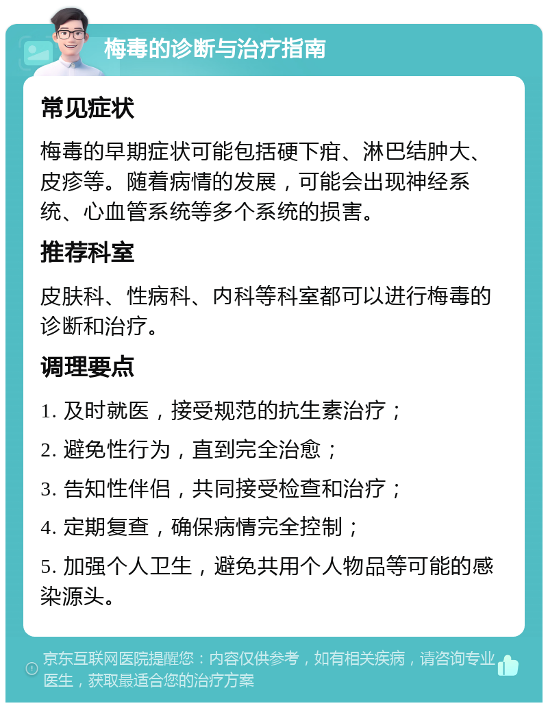 梅毒的诊断与治疗指南 常见症状 梅毒的早期症状可能包括硬下疳、淋巴结肿大、皮疹等。随着病情的发展，可能会出现神经系统、心血管系统等多个系统的损害。 推荐科室 皮肤科、性病科、内科等科室都可以进行梅毒的诊断和治疗。 调理要点 1. 及时就医，接受规范的抗生素治疗； 2. 避免性行为，直到完全治愈； 3. 告知性伴侣，共同接受检查和治疗； 4. 定期复查，确保病情完全控制； 5. 加强个人卫生，避免共用个人物品等可能的感染源头。