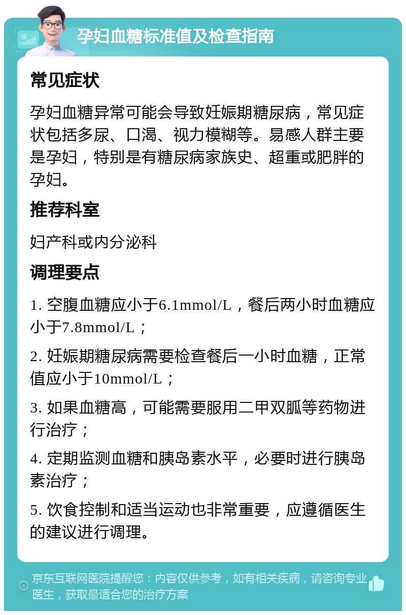 孕妇血糖标准值及检查指南 常见症状 孕妇血糖异常可能会导致妊娠期糖尿病，常见症状包括多尿、口渴、视力模糊等。易感人群主要是孕妇，特别是有糖尿病家族史、超重或肥胖的孕妇。 推荐科室 妇产科或内分泌科 调理要点 1. 空腹血糖应小于6.1mmol/L，餐后两小时血糖应小于7.8mmol/L； 2. 妊娠期糖尿病需要检查餐后一小时血糖，正常值应小于10mmol/L； 3. 如果血糖高，可能需要服用二甲双胍等药物进行治疗； 4. 定期监测血糖和胰岛素水平，必要时进行胰岛素治疗； 5. 饮食控制和适当运动也非常重要，应遵循医生的建议进行调理。