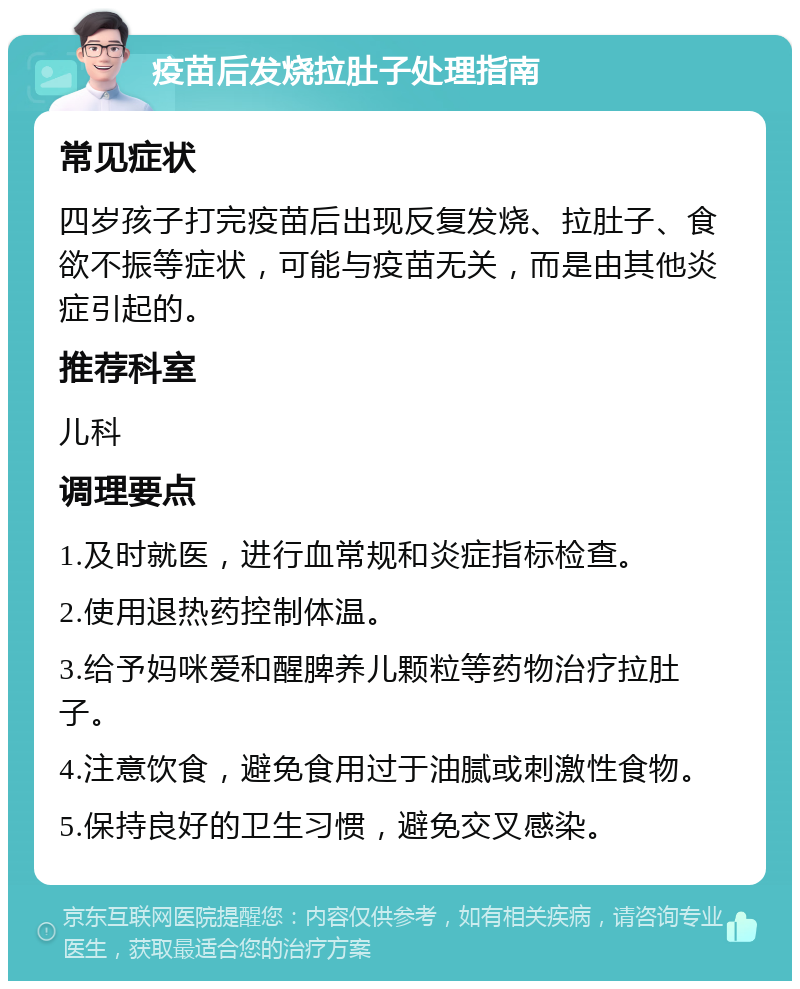 疫苗后发烧拉肚子处理指南 常见症状 四岁孩子打完疫苗后出现反复发烧、拉肚子、食欲不振等症状，可能与疫苗无关，而是由其他炎症引起的。 推荐科室 儿科 调理要点 1.及时就医，进行血常规和炎症指标检查。 2.使用退热药控制体温。 3.给予妈咪爱和醒脾养儿颗粒等药物治疗拉肚子。 4.注意饮食，避免食用过于油腻或刺激性食物。 5.保持良好的卫生习惯，避免交叉感染。