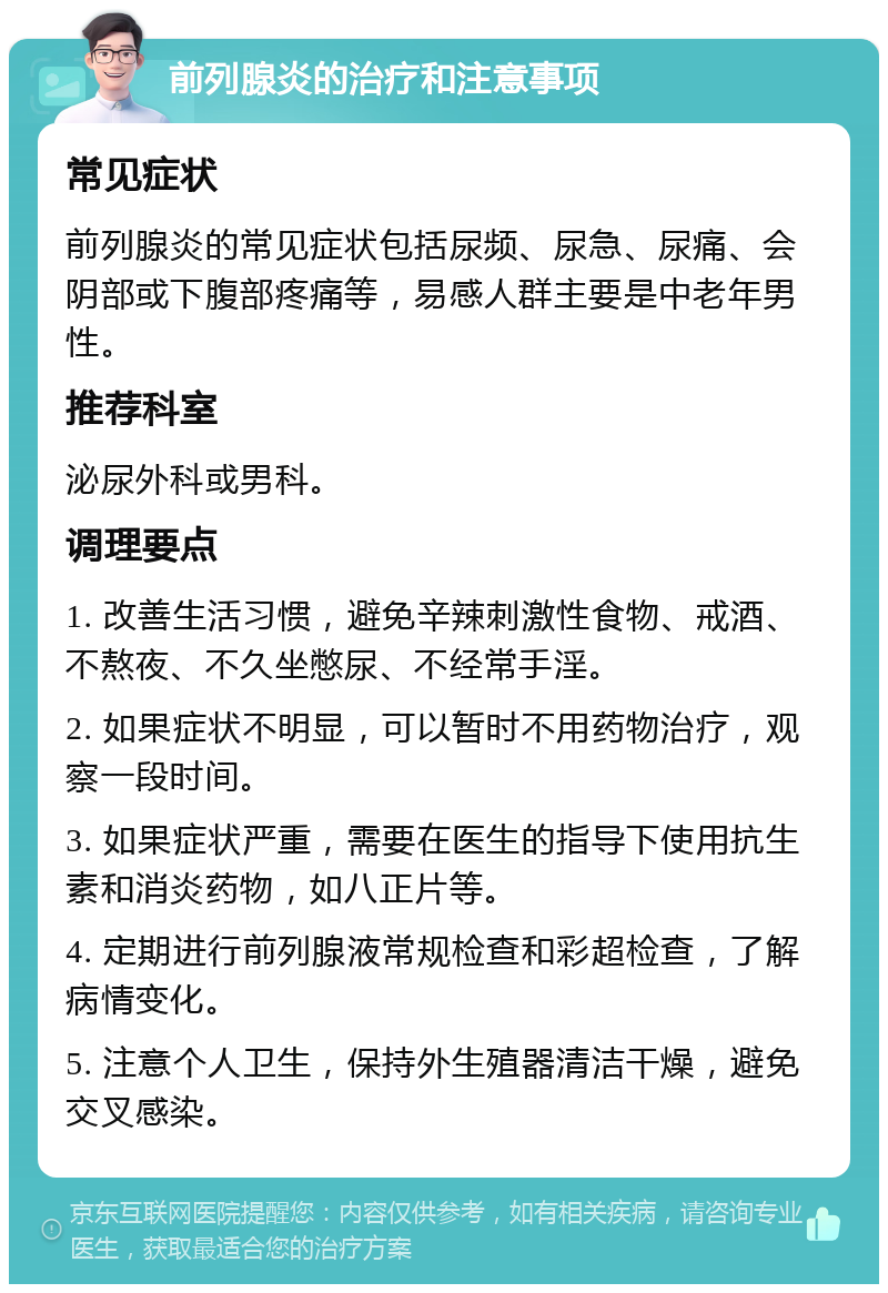 前列腺炎的治疗和注意事项 常见症状 前列腺炎的常见症状包括尿频、尿急、尿痛、会阴部或下腹部疼痛等，易感人群主要是中老年男性。 推荐科室 泌尿外科或男科。 调理要点 1. 改善生活习惯，避免辛辣刺激性食物、戒酒、不熬夜、不久坐憋尿、不经常手淫。 2. 如果症状不明显，可以暂时不用药物治疗，观察一段时间。 3. 如果症状严重，需要在医生的指导下使用抗生素和消炎药物，如八正片等。 4. 定期进行前列腺液常规检查和彩超检查，了解病情变化。 5. 注意个人卫生，保持外生殖器清洁干燥，避免交叉感染。