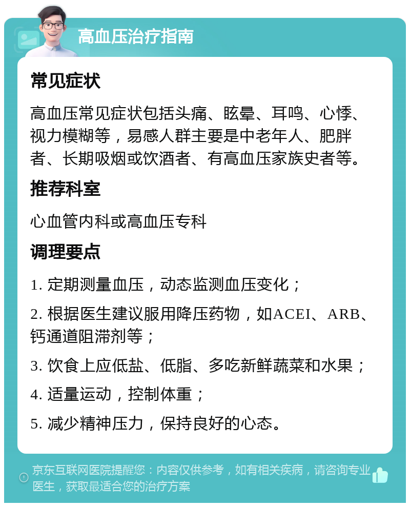 高血压治疗指南 常见症状 高血压常见症状包括头痛、眩晕、耳鸣、心悸、视力模糊等，易感人群主要是中老年人、肥胖者、长期吸烟或饮酒者、有高血压家族史者等。 推荐科室 心血管内科或高血压专科 调理要点 1. 定期测量血压，动态监测血压变化； 2. 根据医生建议服用降压药物，如ACEI、ARB、钙通道阻滞剂等； 3. 饮食上应低盐、低脂、多吃新鲜蔬菜和水果； 4. 适量运动，控制体重； 5. 减少精神压力，保持良好的心态。