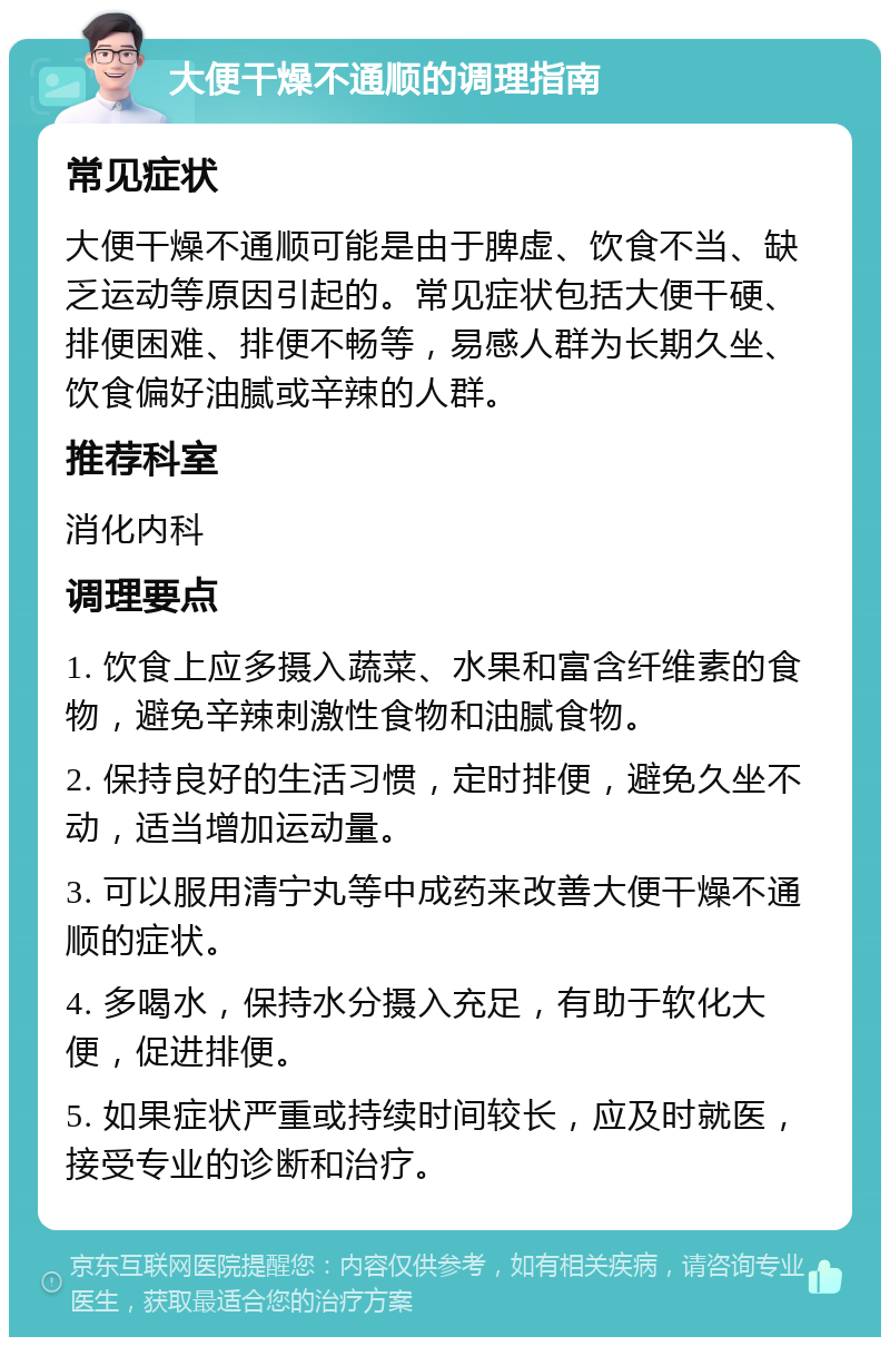 大便干燥不通顺的调理指南 常见症状 大便干燥不通顺可能是由于脾虚、饮食不当、缺乏运动等原因引起的。常见症状包括大便干硬、排便困难、排便不畅等，易感人群为长期久坐、饮食偏好油腻或辛辣的人群。 推荐科室 消化内科 调理要点 1. 饮食上应多摄入蔬菜、水果和富含纤维素的食物，避免辛辣刺激性食物和油腻食物。 2. 保持良好的生活习惯，定时排便，避免久坐不动，适当增加运动量。 3. 可以服用清宁丸等中成药来改善大便干燥不通顺的症状。 4. 多喝水，保持水分摄入充足，有助于软化大便，促进排便。 5. 如果症状严重或持续时间较长，应及时就医，接受专业的诊断和治疗。