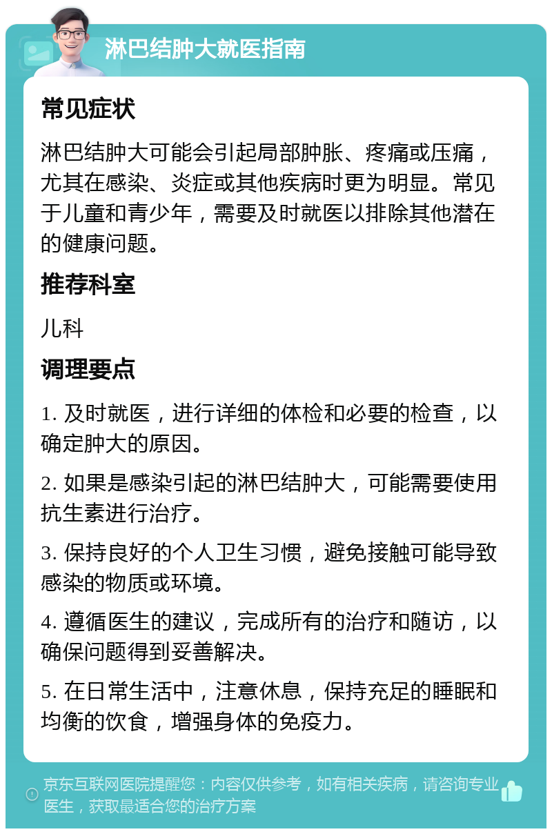 淋巴结肿大就医指南 常见症状 淋巴结肿大可能会引起局部肿胀、疼痛或压痛，尤其在感染、炎症或其他疾病时更为明显。常见于儿童和青少年，需要及时就医以排除其他潜在的健康问题。 推荐科室 儿科 调理要点 1. 及时就医，进行详细的体检和必要的检查，以确定肿大的原因。 2. 如果是感染引起的淋巴结肿大，可能需要使用抗生素进行治疗。 3. 保持良好的个人卫生习惯，避免接触可能导致感染的物质或环境。 4. 遵循医生的建议，完成所有的治疗和随访，以确保问题得到妥善解决。 5. 在日常生活中，注意休息，保持充足的睡眠和均衡的饮食，增强身体的免疫力。