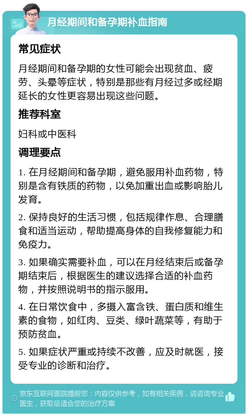 月经期间和备孕期补血指南 常见症状 月经期间和备孕期的女性可能会出现贫血、疲劳、头晕等症状，特别是那些有月经过多或经期延长的女性更容易出现这些问题。 推荐科室 妇科或中医科 调理要点 1. 在月经期间和备孕期，避免服用补血药物，特别是含有铁质的药物，以免加重出血或影响胎儿发育。 2. 保持良好的生活习惯，包括规律作息、合理膳食和适当运动，帮助提高身体的自我修复能力和免疫力。 3. 如果确实需要补血，可以在月经结束后或备孕期结束后，根据医生的建议选择合适的补血药物，并按照说明书的指示服用。 4. 在日常饮食中，多摄入富含铁、蛋白质和维生素的食物，如红肉、豆类、绿叶蔬菜等，有助于预防贫血。 5. 如果症状严重或持续不改善，应及时就医，接受专业的诊断和治疗。